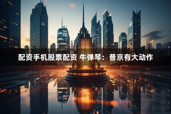 配资手机股票配资 牛弹琴：普京有大动作
