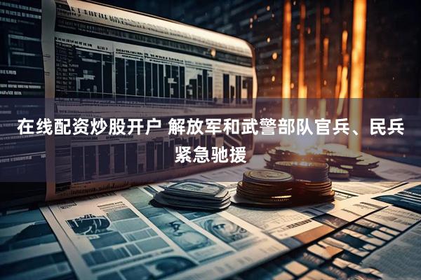 在线配资炒股开户 解放军和武警部队官兵、民兵紧急驰援