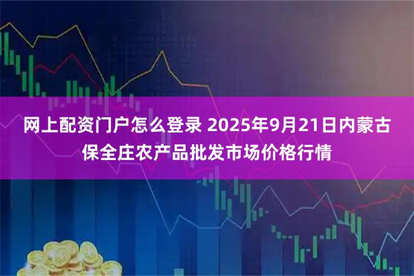 网上配资门户怎么登录 2025年9月21日内蒙古保全庄农产品批发市场价格行情