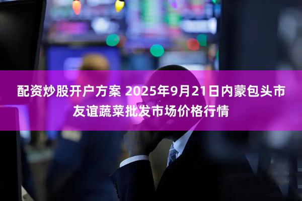 配资炒股开户方案 2025年9月21日内蒙包头市友谊蔬菜批发市场价格行情