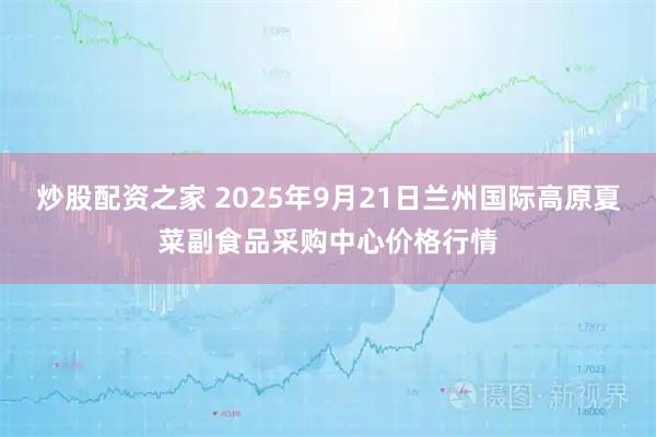 炒股配资之家 2025年9月21日兰州国际高原夏菜副食品采购中心价格行情