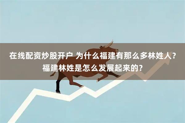 在线配资炒股开户 为什么福建有那么多林姓人？福建林姓是怎么发展起来的？