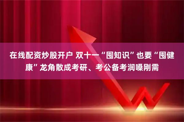 在线配资炒股开户 双十一“囤知识”也要“囤健康”龙角散成考研、考公备考润嗓刚需