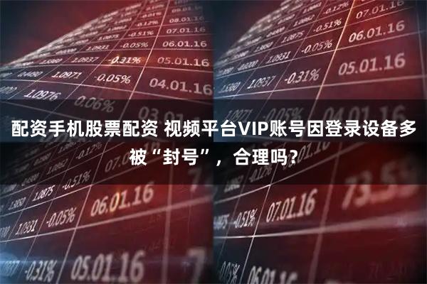 配资手机股票配资 视频平台VIP账号因登录设备多被“封号”，合理吗？