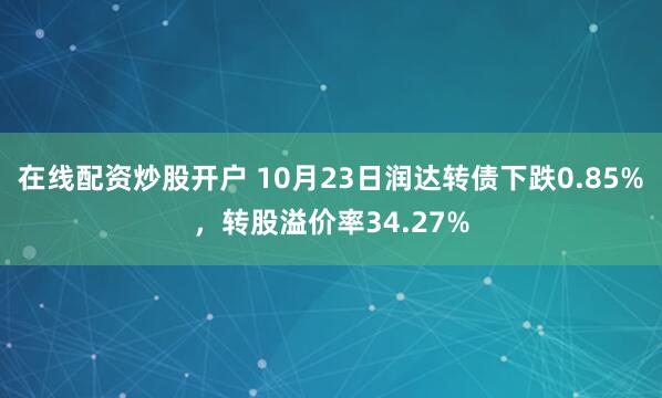 在线配资炒股开户 10月23日润达转债下跌0.85%，转股溢价率34.27%