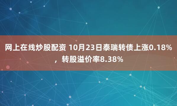 网上在线炒股配资 10月23日泰瑞转债上涨0.18%，转股溢价率8.38%