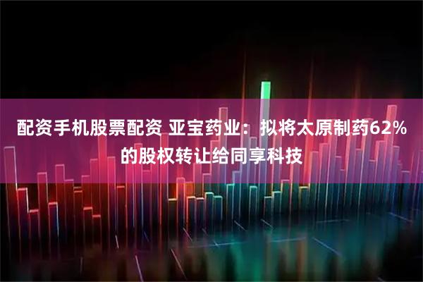 配资手机股票配资 亚宝药业：拟将太原制药62%的股权转让给同享科技