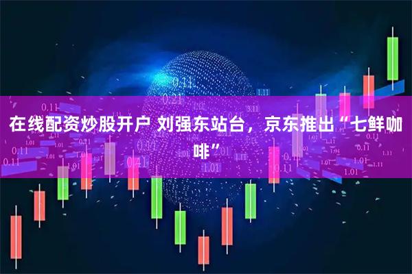 在线配资炒股开户 刘强东站台，京东推出“七鲜咖啡”