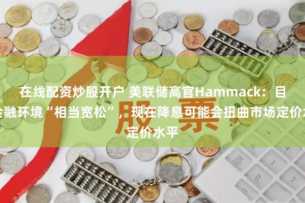 在线配资炒股开户 美联储高官Hammack：目前金融环境“相当宽松”，现在降息可能会扭曲市场定价水平