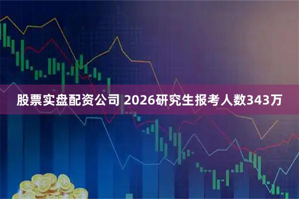 股票实盘配资公司 2026研究生报考人数343万