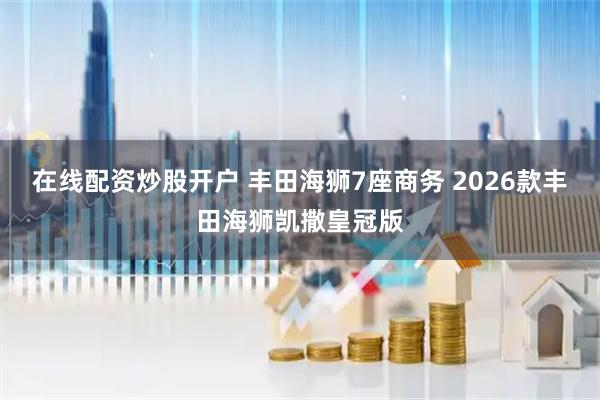 在线配资炒股开户 丰田海狮7座商务 2026款丰田海狮凯撒皇冠版