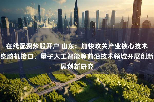 在线配资炒股开户 山东：加快攻关产业核心技术，围绕脑机接口、量子人工智能等前沿技术领域开展创新研究