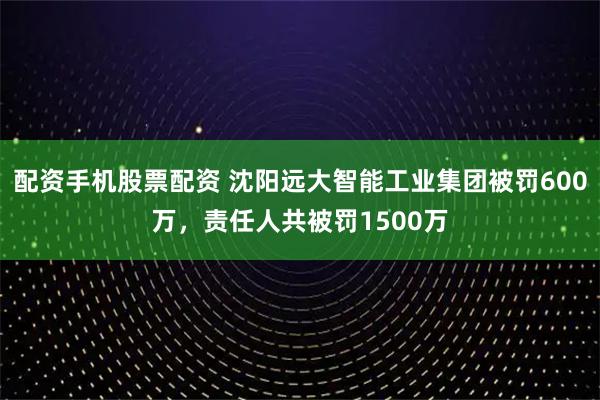 配资手机股票配资 沈阳远大智能工业集团被罚600万，责任人共被罚1500万