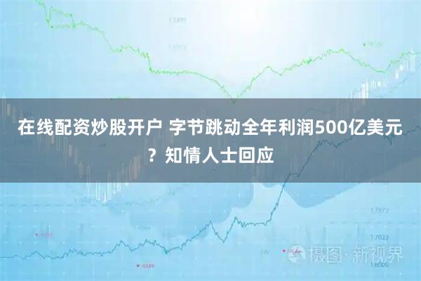 在线配资炒股开户 字节跳动全年利润500亿美元？知情人士回应