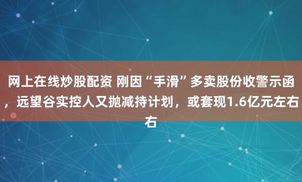 网上在线炒股配资 刚因“手滑”多卖股份收警示函，远望谷实控人又抛减持计划，或套现1.6亿元左右