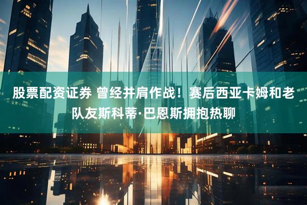 股票配资证券 曾经并肩作战！赛后西亚卡姆和老队友斯科蒂·巴恩斯拥抱热聊