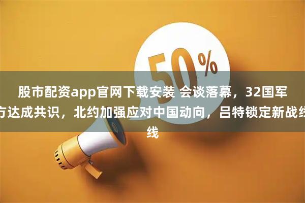 股市配资app官网下载安装 会谈落幕，32国军方达成共识，北约加强应对中国动向，吕特锁定新战线