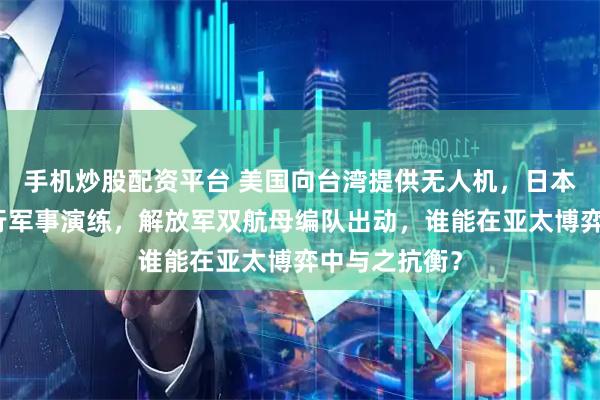 手机炒股配资平台 美国向台湾提供无人机,日本充当棋子进行军事演练,解放军双航母编队出动,谁能在亚太博弈中与之抗衡?