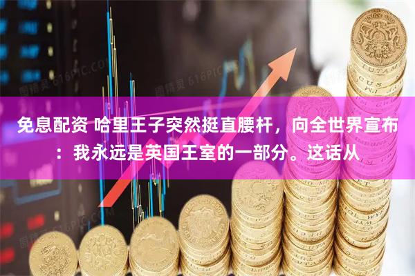 免息配资 哈里王子突然挺直腰杆，向全世界宣布：我永远是英国王室的一部分。这话从