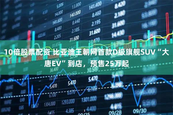 10倍股票配资 比亚迪王朝网首款D级旗舰SUV“大唐EV”到店，预售25万起