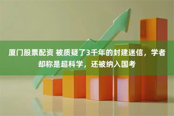 厦门股票配资 被质疑了3千年的封建迷信，学者却称是超科学，还被纳入国考