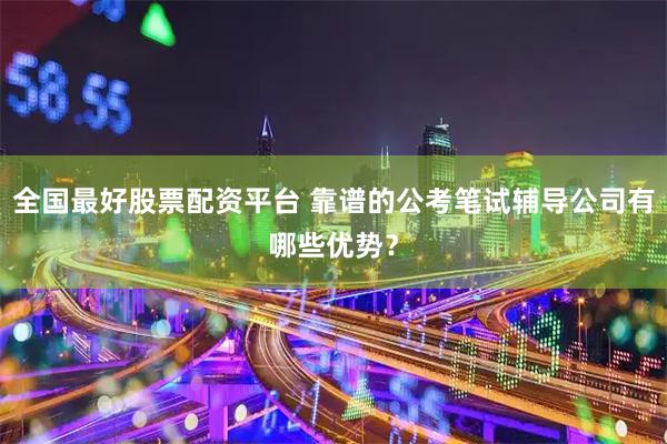 全国最好股票配资平台 靠谱的公考笔试辅导公司有哪些优势？