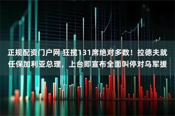 正规配资门户网 狂揽131席绝对多数！拉德夫就任保加利亚总理，上台即宣布全面叫停对乌军援