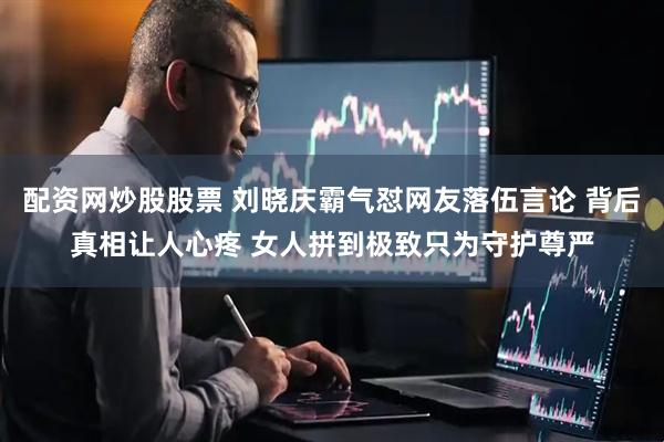 配资网炒股股票 刘晓庆霸气怼网友落伍言论 背后真相让人心疼 女人拼到极致只为守护尊严
