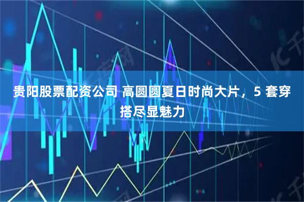 贵阳股票配资公司 高圆圆夏日时尚大片，5 套穿搭尽显魅力