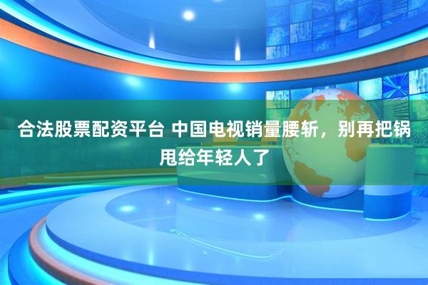 合法股票配资平台 中国电视销量腰斩，别再把锅甩给年轻人了