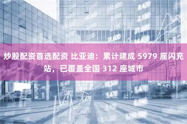 炒股配资首选配资 比亚迪:累计建成 5979 座闪充站,已覆盖全国 312 座城市