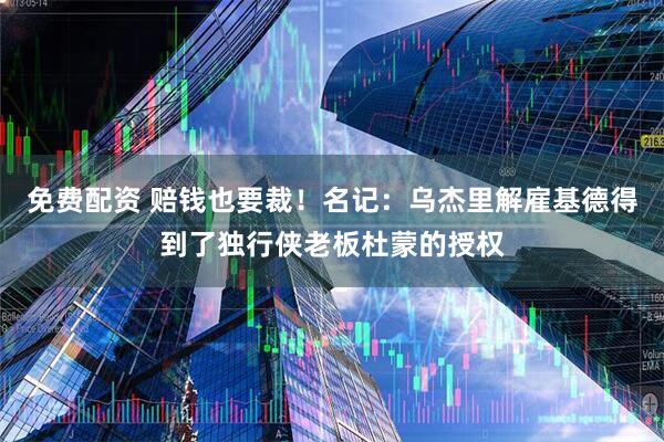 免费配资 赔钱也要裁！名记：乌杰里解雇基德得到了独行侠老板杜蒙的授权