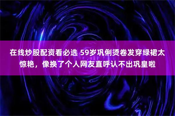 在线炒股配资看必选 59岁巩俐烫卷发穿绿裙太惊艳，像换了个人网友直呼认不出巩皇啦