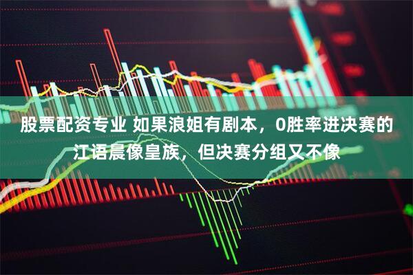 股票配资专业 如果浪姐有剧本，0胜率进决赛的江语晨像皇族，但决赛分组又不像
