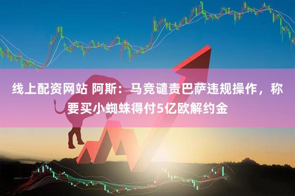 线上配资网站 阿斯:马竞谴责巴萨违规操作,称要买小蜘蛛得付5亿欧解约金