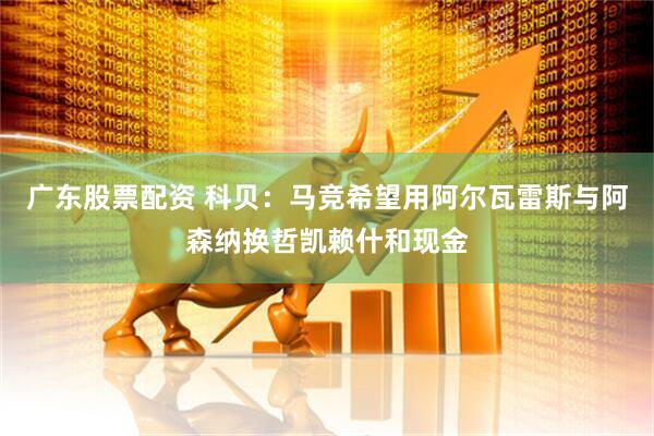 广东股票配资 科贝：马竞希望用阿尔瓦雷斯与阿森纳换哲凯赖什和现金